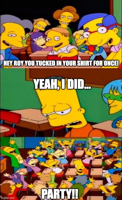 say the line bart! simpsons | HEY ROY YOU TUCKED IN YOUR SHIRT FOR ONCE! YEAH, I DID... PARTY!! | image tagged in say the line bart simpsons | made w/ Imgflip meme maker