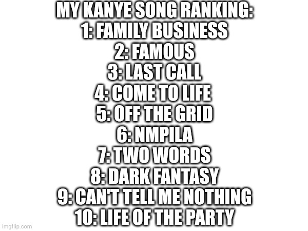 MY KANYE SONG RANKING:
1: FAMILY BUSINESS
2: FAMOUS
3: LAST CALL
4: COME TO LIFE 
5: OFF THE GRID
6: NMPILA
7: TWO WORDS
8: DARK FANTASY
9: CAN'T TELL ME NOTHING
10: LIFE OF THE PARTY | image tagged in kanye west,top 10 | made w/ Imgflip meme maker