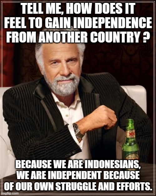please, tell me !! | TELL ME, HOW DOES IT FEEL TO GAIN INDEPENDENCE FROM ANOTHER COUNTRY ? BECAUSE WE ARE INDONESIANS, WE ARE INDEPENDENT BECAUSE OF OUR OWN STRUGGLE AND EFFORTS. | image tagged in memes,the most interesting man in the world,history | made w/ Imgflip meme maker