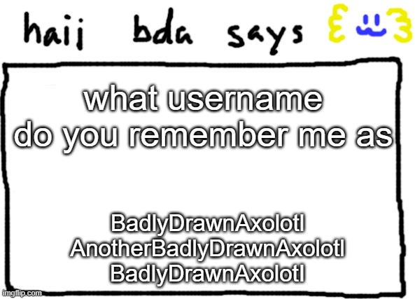 bda announcement temp | what username do you remember me as; BadlyDrawnAxolotl
AnotherBadlyDrawnAxolotl
BadlyDrawnAxolotI | image tagged in bda announcement temp | made w/ Imgflip meme maker