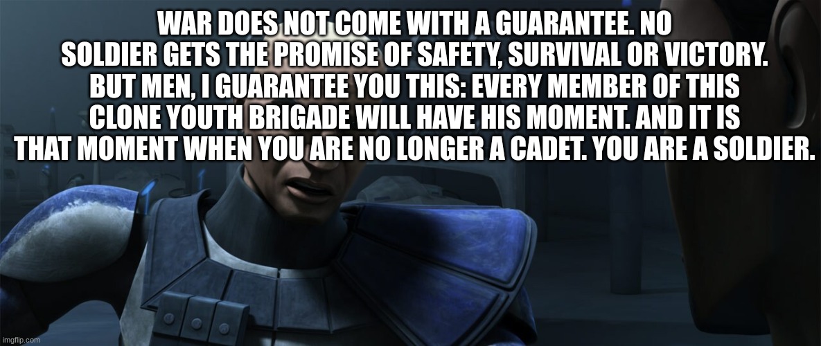 rex | WAR DOES NOT COME WITH A GUARANTEE. NO SOLDIER GETS THE PROMISE OF SAFETY, SURVIVAL OR VICTORY. BUT MEN, I GUARANTEE YOU THIS: EVERY MEMBER OF THIS CLONE YOUTH BRIGADE WILL HAVE HIS MOMENT. AND IT IS THAT MOMENT WHEN YOU ARE NO LONGER A CADET. YOU ARE A SOLDIER. | image tagged in rex | made w/ Imgflip meme maker