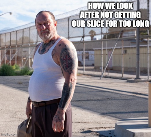 HOW WE LOOK AFTER NOT GETTING OUR SLICE FOR TOO LONG | made w/ Imgflip meme maker