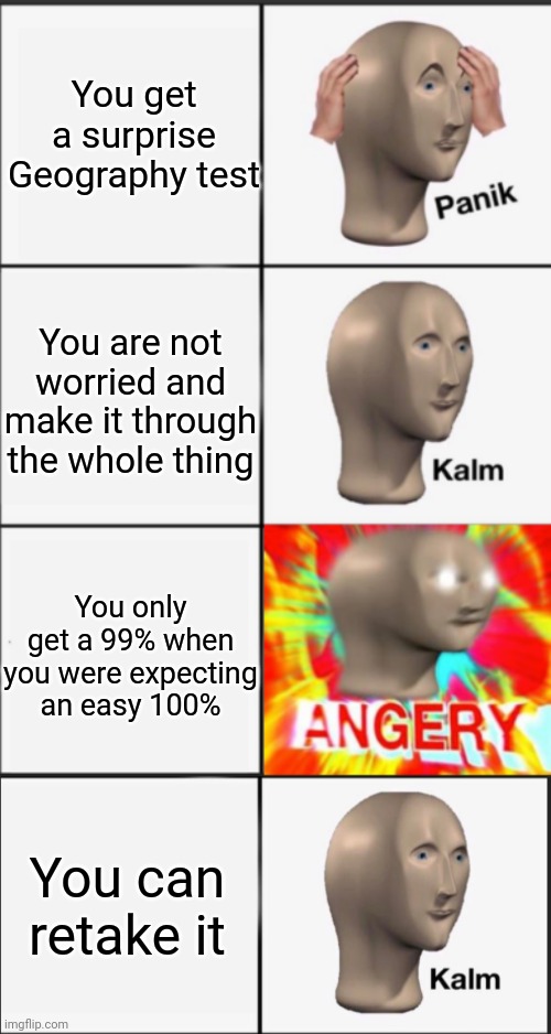 Panik Kalm Angery Kalm | You get a surprise Geography test; You are not worried and make it through the whole thing; You only get a 99% when you were expecting an easy 100%; You can retake it | image tagged in panik kalm angery,kalm,school,memes,funny | made w/ Imgflip meme maker