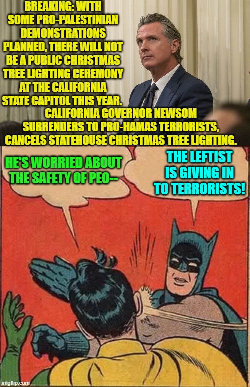 Newsome is a typical leftist.  Of course he is giving in to terrorists. | BREAKING: WITH SOME PRO-PALESTINIAN DEMONSTRATIONS PLANNED, THERE WILL NOT BE A PUBLIC CHRISTMAS TREE LIGHTING CEREMONY AT THE CALIFORNIA STATE CAPITOL THIS YEAR. CALIFORNIA GOVERNOR NEWSOM SURRENDERS TO PRO-HAMAS TERRORISTS, CANCELS STATEHOUSE CHRISTMAS TREE LIGHTING. THE LEFTIST IS GIVING IN TO TERRORISTS! HE'S WORRIED ABOUT THE SAFETY OF PEO-- | image tagged in yep | made w/ Imgflip meme maker