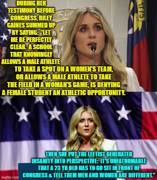 Yes kneejerk Dem Party voters; this IS your nation on leftism. | DURING HER TESTIMONY BEFORE CONGRESS, RILEY GAINES SUMMED UP BY SAYING:  “LET ME BE PERFECTLY CLEAR.  A SCHOOL THAT KNOWINGLY ALLOWS A MALE ATHLETE; TO TAKE A SPOT ON A WOMEN’S TEAM, OR ALLOWS A MALE ATHLETE TO TAKE THE FIELD IN A WOMAN’S GAME, IS DENYING A FEMALE STUDENT AN ATHLETIC OPPORTUNITY. THEN SHE PUT THE LEFTIST GENERATED INSANITY INTO PERSPECTIVE:  IT'S UNFATHOMABLE THAT A 23 YR OLD HAS TO GO SIT IN FRONT OF CONGRESS & TELL THEM MEN AND WOMEN ARE DIFFERENT." | image tagged in yep | made w/ Imgflip meme maker