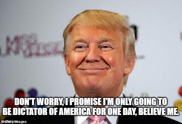 Pop-fly over the hard-right field and into the manure pile... And the Trump-cult goes wild... | DON'T WORRY, I PROMISE I'M ONLY GOING TO BE DICTATOR OF AMERICA FOR ONE DAY, BELIEVE ME. | image tagged in donald trump approves,wannabe,dictator,trump unfit unqualified dangerous | made w/ Imgflip meme maker