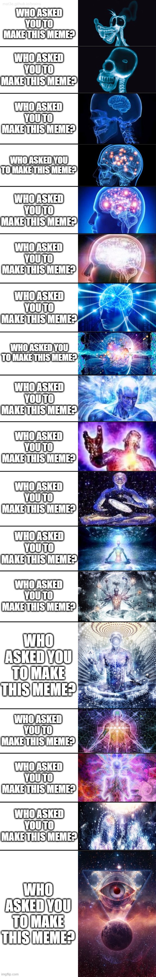 Expanding Brain 18 Panels | WHO ASKED YOU TO MAKE THIS MEME? WHO ASKED YOU TO MAKE THIS MEME? WHO ASKED YOU TO MAKE THIS MEME? WHO ASKED YOU TO MAKE THIS MEME? WHO ASKE | image tagged in expanding brain 18 panels | made w/ Imgflip meme maker