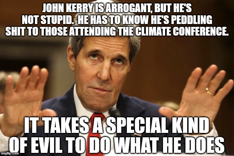 Climate hysteria | JOHN KERRY IS ARROGANT, BUT HE'S NOT STUPID.  HE HAS TO KNOW HE'S PEDDLING SHIT TO THOSE ATTENDING THE CLIMATE CONFERENCE. IT TAKES A SPECIAL KIND OF EVIL TO DO WHAT HE DOES | image tagged in john kerry can't be both | made w/ Imgflip meme maker