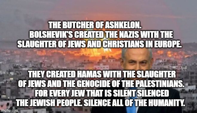 Bibi phosphorus | THE BUTCHER OF ASHKELON.         BOLSHEVIK'S CREATED THE NAZIS WITH THE SLAUGHTER OF JEWS AND CHRISTIANS IN EUROPE. THEY CREATED HAMAS WITH THE SLAUGHTER OF JEWS AND THE GENOCIDE OF THE PALESTINIANS.  FOR EVERY JEW THAT IS SILENT SILENCED THE JEWISH PEOPLE. SILENCE ALL OF THE HUMANITY. | image tagged in bibi phosphorus | made w/ Imgflip meme maker