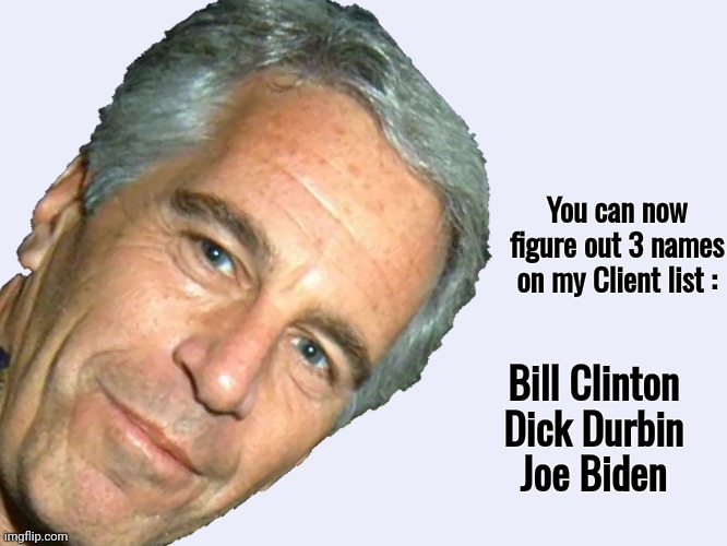 Epstein didn't kill himself | You can now figure out 3 names on my Client list :; Bill Clinton
Dick Durbin
Joe Biden | image tagged in epstein,pedophiles,the secret ingredient is crime,biden crime family,law and order,well yes but actually no | made w/ Imgflip meme maker
