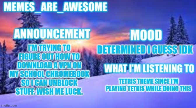 wish me luck | I'M TRYING TO FIGURE OUT HOW TO DOWNLOAD A VPN ON MY SCHOOL CHROMEBOOK SO I CAN UNBLOCK STUFF. WISH ME LUCK. DETERMINED I GUESS IDK; TETRIS THEME SINCE I'M PLAYING TETRIS WHILE DOING THIS | image tagged in memes_are_awesome announcement template | made w/ Imgflip meme maker