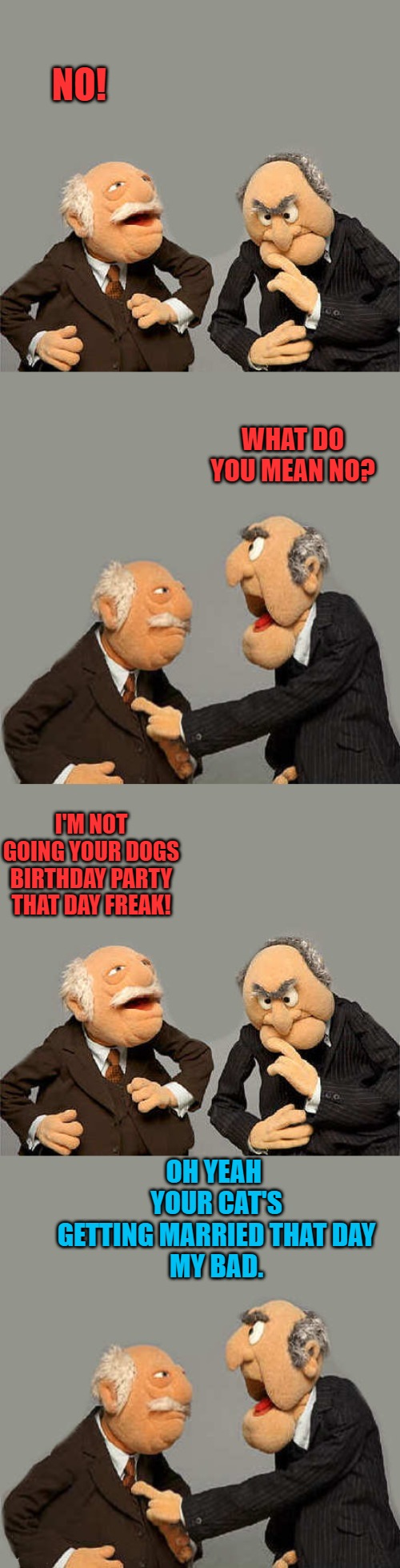 No way! | NO! WHAT DO YOU MEAN NO? I'M NOT GOING YOUR DOGS BIRTHDAY PARTY THAT DAY FREAK! OH YEAH 
YOUR CAT'S GETTING MARRIED THAT DAY
MY BAD. | image tagged in dog,cat,muppets,kewlew | made w/ Imgflip meme maker