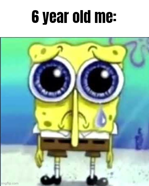 Sad Spongebob | 6 year old me: | image tagged in sad spongebob | made w/ Imgflip meme maker