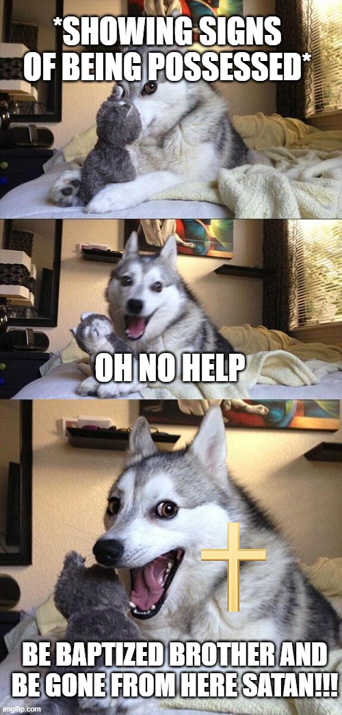 Bad Pun Dog Meme | *SHOWING SIGNS OF BEING POSSESSED*; OH NO HELP; BE BAPTIZED BROTHER AND BE GONE FROM HERE SATAN!!! | image tagged in memes,bad pun dog | made w/ Imgflip meme maker