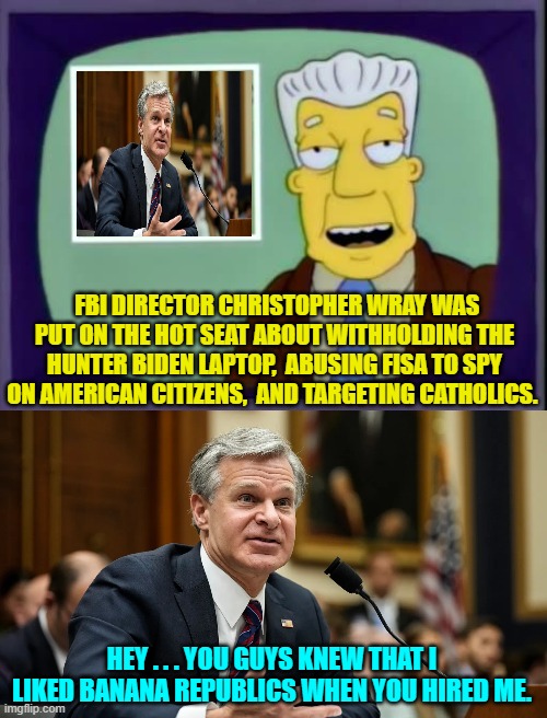 He's a good leftist soldier just following orders.  Give him a break. | FBI DIRECTOR CHRISTOPHER WRAY WAS PUT ON THE HOT SEAT ABOUT WITHHOLDING THE HUNTER BIDEN LAPTOP,  ABUSING FISA TO SPY ON AMERICAN CITIZENS,  AND TARGETING CATHOLICS. HEY . . . YOU GUYS KNEW THAT I LIKED BANANA REPUBLICS WHEN YOU HIRED ME. | image tagged in yep | made w/ Imgflip meme maker