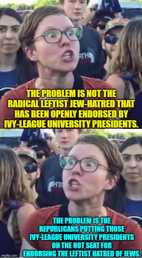 Yes, this is essentially what the New York Times wrote today. | THE PROBLEM IS NOT THE RADICAL LEFTIST JEW-HATRED THAT HAS BEEN OPENLY ENDORSED BY IVY-LEAGUE UNIVERSITY PRESIDENTS. THE PROBLEM IS THE REPUBLICANS PUTTING THOSE IVY-LEAGUE UNIVERSITY PRESIDENTS ON THE HOT SEAT FOR ENDORSING THE LEFTIST HATRED OF JEWS. | image tagged in typical liberal | made w/ Imgflip meme maker