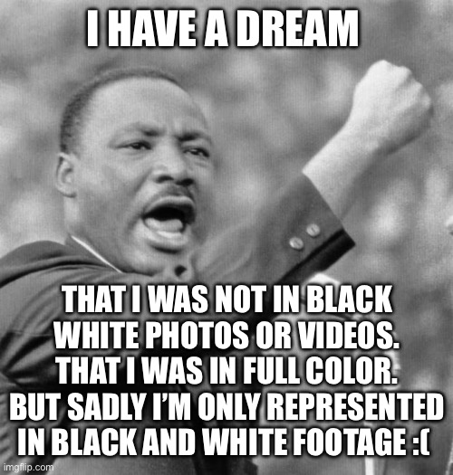 You only see MLK in black and white | I HAVE A DREAM; THAT I WAS NOT IN BLACK WHITE PHOTOS OR VIDEOS. THAT I WAS IN FULL COLOR. BUT SADLY I’M ONLY REPRESENTED IN BLACK AND WHITE FOOTAGE :( | image tagged in i have a dream,mlk,martin luther king jr | made w/ Imgflip meme maker