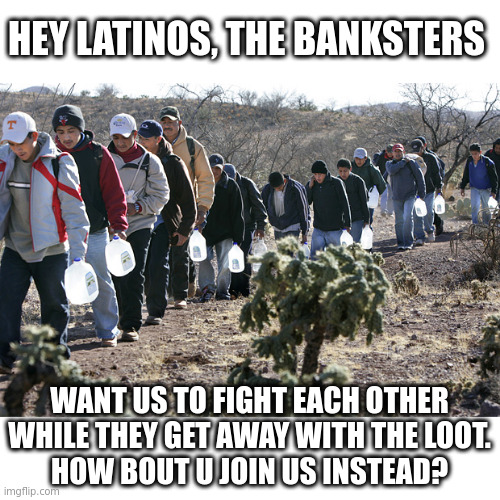 Can anyone make a spanish version? | HEY LATINOS, THE BANKSTERS; WANT US TO FIGHT EACH OTHER
WHILE THEY GET AWAY WITH THE LOOT.
HOW BOUT U JOIN US INSTEAD? | image tagged in illegal immigrants crossing border,bankster,bankers | made w/ Imgflip meme maker