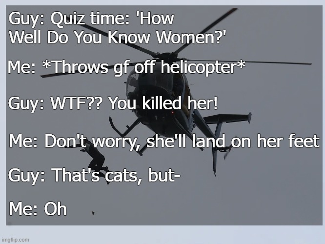 Guy: Quiz time: 'How Well Do You Know Women?'; Me: *Throws gf off helicopter*; Guy: WTF?? You killed her! Me: Don't worry, she'll land on her feet; Guy: That's cats, but-; Me: Oh | image tagged in dark humor,funny | made w/ Imgflip meme maker