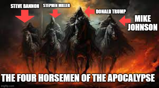 Four Horsemen | STEPHEN MILLER; STEVE BANNON; DONALD TRUMP; MIKE JOHNSON; THE FOUR HORSEMEN OF THE APOCALYPSE | image tagged in donald trump,steve bannon,mike johnson,stephen miller,the four horsemen of the apocalypse | made w/ Imgflip meme maker