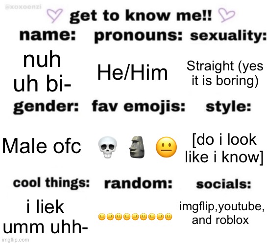 get to know me but better | nuh uh bi-; He/Him; Straight (yes it is boring); 💀 🗿 😐; [do i look like i know]; Male ofc; imgflip,youtube, and roblox; 😐😐😐😐😐😐😐😐😐; i liek umm uhh- | image tagged in get to know me but better | made w/ Imgflip meme maker
