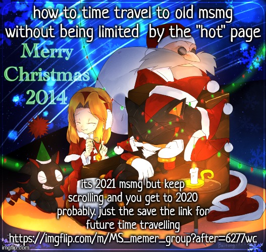 https://imgflip.com/m/MS_memer_group?after=6277wc | how to time travel to old msmg without being limited  by the "hot" page; its 2021 msmg but keep scrolling and you get to 2020 probably. just the save the link for future time travelling
https://imgflip.com/m/MS_memer_group?after=6277wc | image tagged in yes i know its not 2014 | made w/ Imgflip meme maker