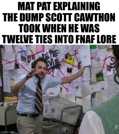 Charlie Day | MAT PAT EXPLAINING THE DUMP SCOTT CAWTHON TOOK WHEN HE WAS TWELVE TIES INTO FNAF LORE | image tagged in charlie day | made w/ Imgflip meme maker