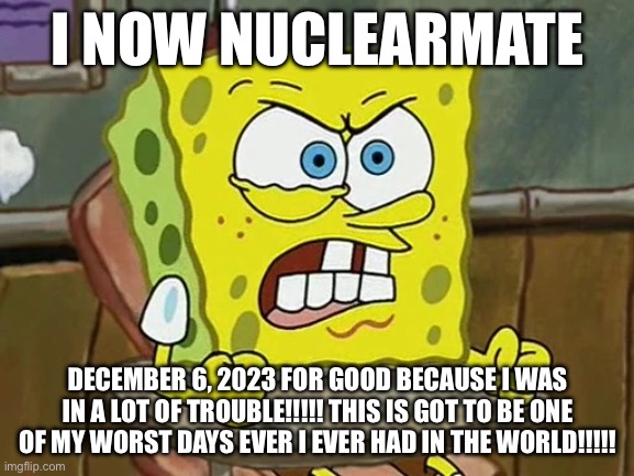 YKW?!?!? THAT’S IT!!!!! | I NOW NUCLEARMATE; DECEMBER 6, 2023 FOR GOOD BECAUSE I WAS IN A LOT OF TROUBLE!!!!! THIS IS GOT TO BE ONE OF MY WORST DAYS EVER I EVER HAD IN THE WORLD!!!!! | image tagged in spongebob,meme | made w/ Imgflip meme maker