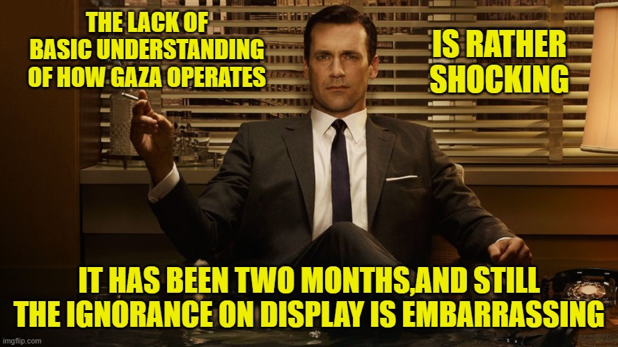 MadMen | THE LACK OF BASIC UNDERSTANDING OF HOW GAZA OPERATES IT HAS BEEN TWO MONTHS,AND STILL THE IGNORANCE ON DISPLAY IS EMBARRASSING IS RATHER SHO | image tagged in madmen | made w/ Imgflip meme maker