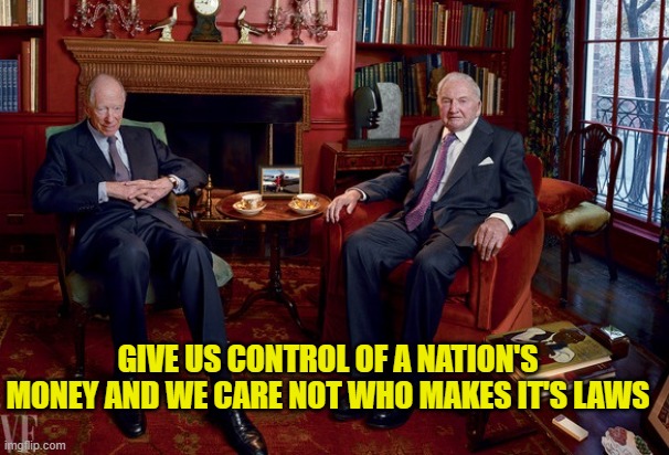 rothschild rockefeller | GIVE US CONTROL OF A NATION'S MONEY AND WE CARE NOT WHO MAKES IT'S LAWS | image tagged in rothschild rockefeller | made w/ Imgflip meme maker