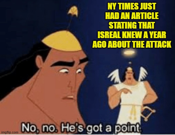No, no. He's got a point | NY TIMES JUST HAD AN ARTICLE STATING THAT ISREAL KNEW A YEAR AGO ABOUT THE ATTACK | image tagged in no no he's got a point | made w/ Imgflip meme maker