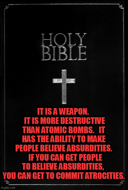 holy-bible | IT IS A WEAPON.   IT IS MORE DESTRUCTIVE THAN ATOMIC BOMBS.   IT HAS THE ABILITY TO MAKE PEOPLE BELIEVE ABSURDITIES.   IF YOU CAN GET PEOPLE TO BELIEVE ABSURDITIES,  YOU CAN GET TO COMMIT ATROCITIES. | image tagged in holy-bible | made w/ Imgflip meme maker