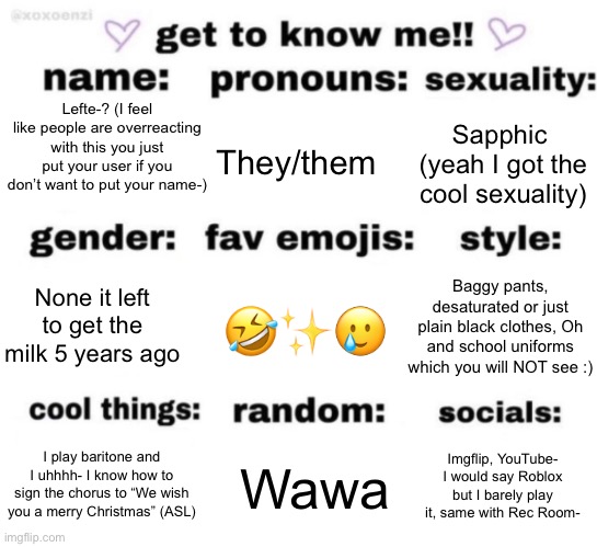 Fine | Lefte-? (I feel like people are overreacting with this you just put your user if you don’t want to put your name-); They/them; Sapphic  (yeah I got the cool sexuality); 🤣✨🥲; Baggy pants, desaturated or just plain black clothes, Oh and school uniforms which you will NOT see :); None it left to get the milk 5 years ago; Wawa; Imgflip, YouTube- I would say Roblox but I barely play it, same with Rec Room-; I play baritone and I uhhhh- I know how to sign the chorus to “We wish you a merry Christmas” (ASL) | image tagged in get to know me but better | made w/ Imgflip meme maker