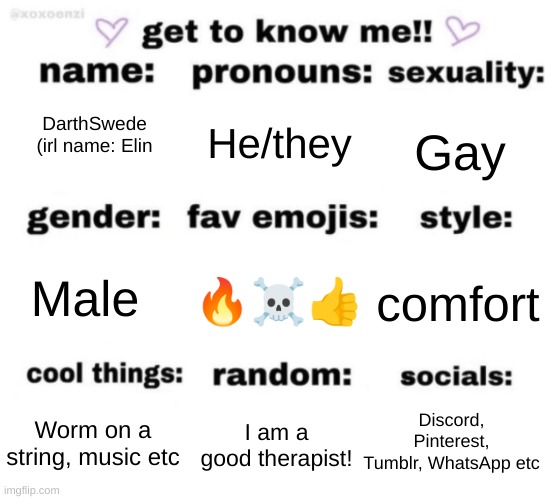 Incase people wanna know me better idk | He/they; Gay; DarthSwede
(irl name: Elin; 🔥☠👍; comfort; Male; Discord, Pinterest, Tumblr, WhatsApp etc; I am a
good therapist! Worm on a string, music etc | image tagged in get to know me but better | made w/ Imgflip meme maker