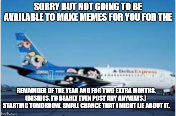 sorry | SORRY BUT NOT GOING TO BE AVAILABLE TO MAKE MEMES FOR YOU FOR THE; REMAINDER OF THE YEAR AND FOR TWO EXTRA MONTHS.
(BESIDES, I'D BEARLY EVEN POST ANY ANYWAYS.) 
STARTING TOMORROW. SMALL CHANCE THAT I MIGHT LIE ABOUT IT. | image tagged in boeing,powerpuff girls,boeing 737-232,plane | made w/ Imgflip meme maker