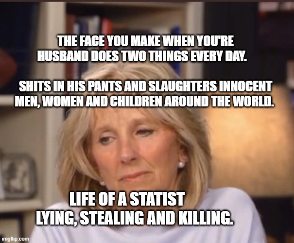 Jill Biden meme | THE FACE YOU MAKE WHEN YOU'RE HUSBAND DOES TWO THINGS EVERY DAY.                                       SHITS IN HIS PANTS AND SLAUGHTERS INNOCENT MEN, WOMEN AND CHILDREN AROUND THE WORLD. LIFE OF A STATIST        LYING, STEALING AND KILLING. | image tagged in jill biden meme | made w/ Imgflip meme maker