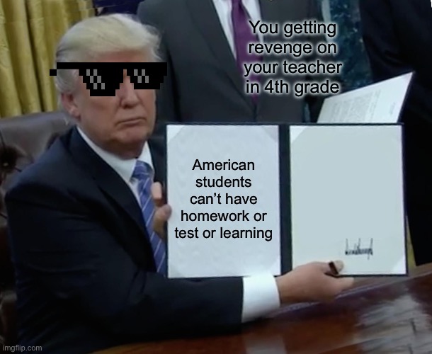 Trump Bill Signing | You getting revenge on your teacher in 4th grade; American students can’t have homework or test or learning | image tagged in memes,trump bill signing | made w/ Imgflip meme maker