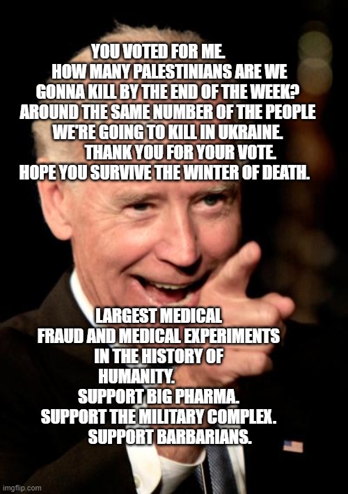 Smilin Biden | YOU VOTED FOR ME.        HOW MANY PALESTINIANS ARE WE GONNA KILL BY THE END OF THE WEEK? AROUND THE SAME NUMBER OF THE PEOPLE WE'RE GOING TO KILL IN UKRAINE.         THANK YOU FOR YOUR VOTE. HOPE YOU SURVIVE THE WINTER OF DEATH. LARGEST MEDICAL FRAUD AND MEDICAL EXPERIMENTS IN THE HISTORY OF HUMANITY.               SUPPORT BIG PHARMA. SUPPORT THE MILITARY COMPLEX.         SUPPORT BARBARIANS. | image tagged in memes,smilin biden | made w/ Imgflip meme maker