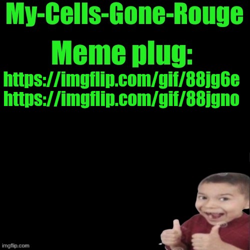 My-Cells-Gone-Rouge’s meme plug | https://imgflip.com/gif/88jg6e
https://imgflip.com/gif/88jgno | image tagged in my-cells-gone-rouge s meme plug | made w/ Imgflip meme maker