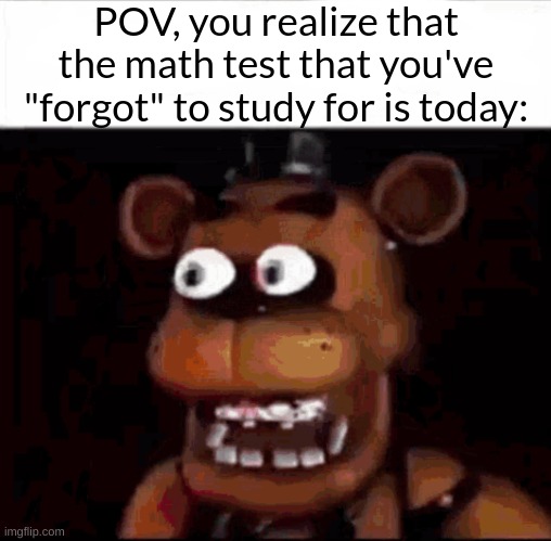*Studies faster* | POV, you realize that the math test that you've "forgot" to study for is today: | image tagged in shocked freddy fazbear,school memes,fresh memes | made w/ Imgflip meme maker