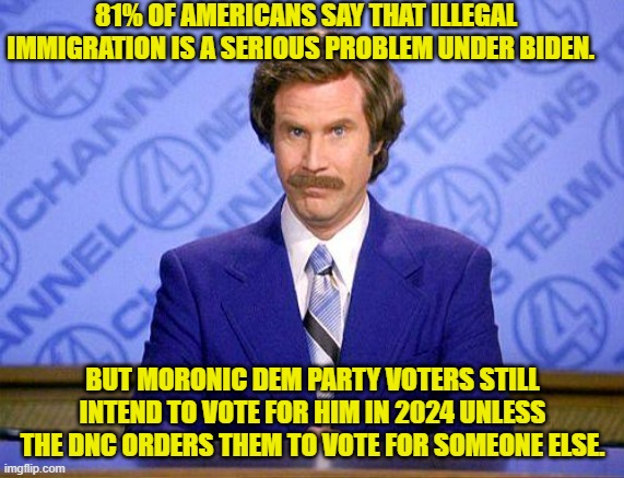 Yesterday Biden threatened to go to war against Russia . . . but still keep voting Dem. | 81% OF AMERICANS SAY THAT ILLEGAL IMMIGRATION IS A SERIOUS PROBLEM UNDER BIDEN. BUT MORONIC DEM PARTY VOTERS STILL INTEND TO VOTE FOR HIM IN 2024 UNLESS THE DNC ORDERS THEM TO VOTE FOR SOMEONE ELSE. | image tagged in anchorman news update | made w/ Imgflip meme maker