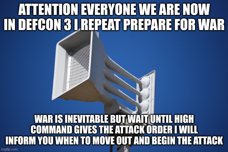 tornado siren | ATTENTION EVERYONE WE ARE NOW IN DEFCON 3 I REPEAT PREPARE FOR WAR; WAR IS INEVITABLE BUT WAIT UNTIL HIGH COMMAND GIVES THE ATTACK ORDER I WILL INFORM YOU WHEN TO MOVE OUT AND BEGIN THE ATTACK | image tagged in tornado siren | made w/ Imgflip meme maker
