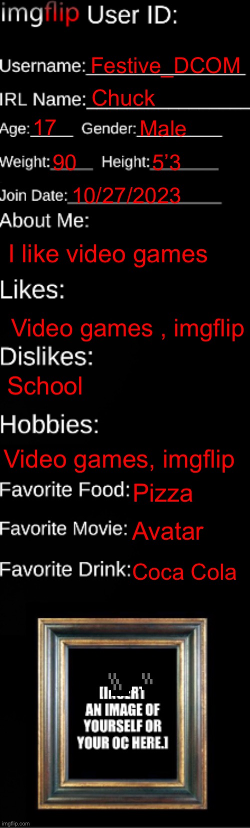 Me | Festive_DCOM; Chuck; 17; Male; 90; 5’3; 10/27/2023; I like video games; Video games , imgflip; School; Video games, imgflip; Pizza; Avatar; Coca Cola | image tagged in imgflip id card | made w/ Imgflip meme maker