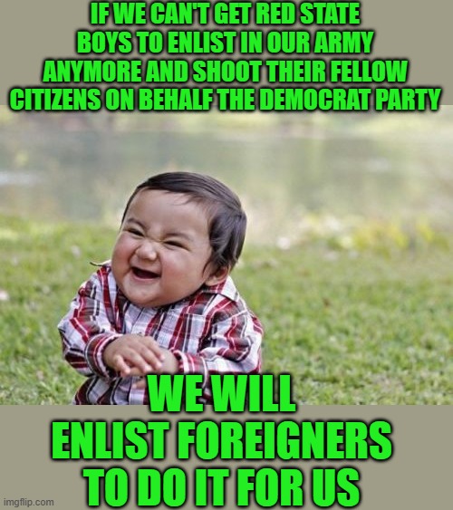 New world | IF WE CAN'T GET RED STATE BOYS TO ENLIST IN OUR ARMY ANYMORE AND SHOOT THEIR FELLOW CITIZENS ON BEHALF THE DEMOCRAT PARTY; WE WILL ENLIST FOREIGNERS TO DO IT FOR US | image tagged in memes,democrats | made w/ Imgflip meme maker