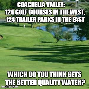 COACHELLA VALLEY:      124 GOLF COURSES IN THE WEST, 124 TRAILER PARKS IN THE EAST WHICH DO YOU THINK GETS THE BETTER QUALITY WATER? | made w/ Imgflip meme maker