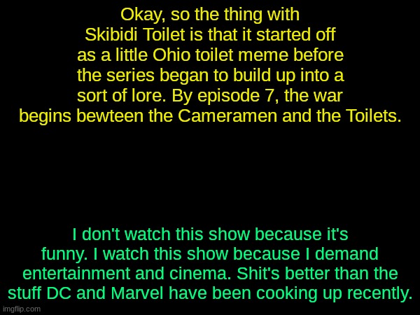 Y'all be claiming it's annoying as hell, but that's the media further portaying the show. Not the original series | Okay, so the thing with Skibidi Toilet is that it started off as a little Ohio toilet meme before the series began to build up into a sort of lore. By episode 7, the war begins bewteen the Cameramen and the Toilets. I don't watch this show because it's funny. I watch this show because I demand entertainment and cinema. Shit's better than the stuff DC and Marvel have been cooking up recently. | image tagged in drizzy text temp | made w/ Imgflip meme maker