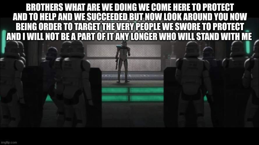 BROTHERS WHAT ARE WE DOING WE COME HERE TO PROTECT AND TO HELP AND WE SUCCEEDED BUT NOW LOOK AROUND YOU NOW BEING ORDER TO TARGET THE VERY PEOPLE WE SWORE TO PROTECT AND I WILL NOT BE A PART OF IT ANY LONGER WHO WILL STAND WITH ME | made w/ Imgflip meme maker