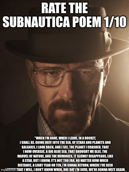 Walter White | RATE THE SUBNAUTICA POEM 1/10; "WHEN I’M GONE, WHEN I LEAVE, IN A ROCKET, I SHALL BE. GOING DEEP, INTO THE SEA, OF STARS AND PLANETS AND GALAXIES. I LOOK BACK, AND I SEE, THE PLANET I CRASHED, THAT I NOW OVERSEE. A BIG BLUE SEA, THAT BROUGHT ME GLEE. THE MARVEL OF NATURE, AND THE MEMORIES. IT SLOWLY DISAPPEARS, LIKE A STAR, BUT I KNOW, IT’S NOT TOO FAR. NO MATTER HOW MUCH DISTANCE, A LIGHT YEAR OR TEN, I’M GONNA RETURN, WHERE I’VE BEEN I KNOW THAT I WILL, I DON’T KNOW WHEN, ONE DAY I’M SURE, WE’RE GONNA MEET AGAIN. | image tagged in walter white | made w/ Imgflip meme maker