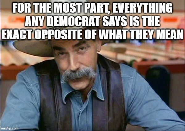 Sam Elliott special kind of stupid | FOR THE MOST PART, EVERYTHING ANY DEMOCRAT SAYS IS THE EXACT OPPOSITE OF WHAT THEY MEAN | image tagged in sam elliott special kind of stupid | made w/ Imgflip meme maker