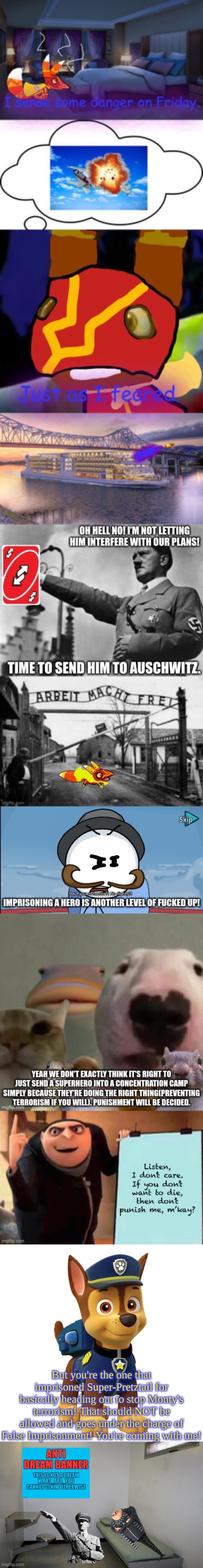 Hitler and Gru may not be used for 2 weeks | But you're the one that imprisoned Super-Pretztail for basically heading out to stop Monty's terrorism! That should NOT be allowed and goes under the charge of False Imprisonment! You're coming with me! | image tagged in chase from paw patrol,prison cell inside | made w/ Imgflip meme maker